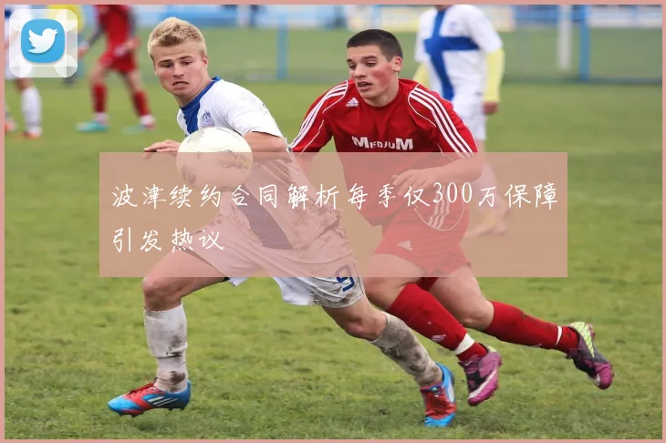波津续约合同解析每季仅300万保障引发热议