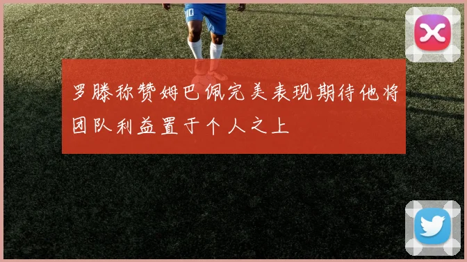 罗滕称赞姆巴佩完美表现期待他将团队利益置于个人之上