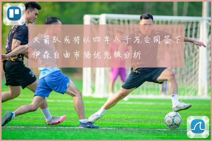 火箭队或将以四年八千万合同签下伊森自由市场优先级分析
