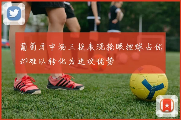 葡萄牙中场三核表现抢眼控球占优却难以转化为进攻优势
