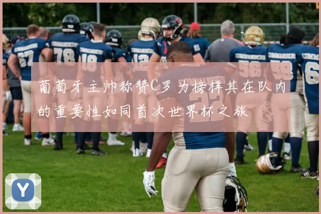 葡萄牙主帅称赞C罗为榜样其在队内的重要性如同首次世界杯之旅