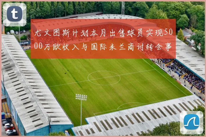 尤文图斯计划本月出售球员实现5000万欧收入与国际米兰商讨转会事宜