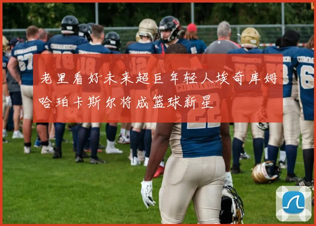 老里看好未来超巨年轻人埃奇库姆哈珀卡斯尔将成篮球新星