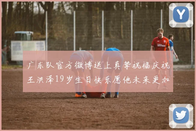 广东队官方微博送上真挚祝福庆祝王洪泽19岁生日快乐愿他未来更加辉煌