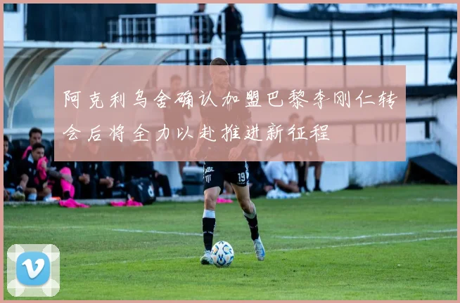 阿克利乌舍确认加盟巴黎李刚仁转会后将全力以赴推进新征程