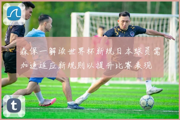 森保一解读世界杯新规日本球员需加速适应新规则以提升比赛表现
