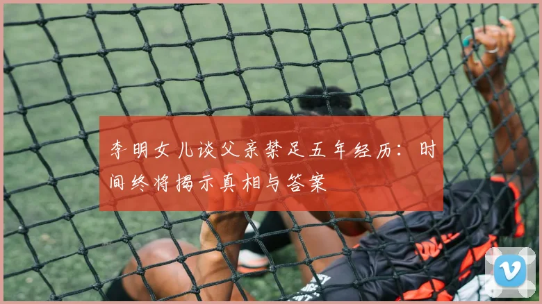 李明女儿谈父亲禁足五年经历：时间终将揭示真相与答案