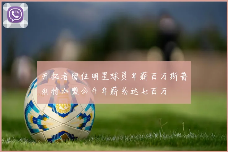 开拓者留住明星球员年薪百万斯普利特加盟公牛年薪或达七百万