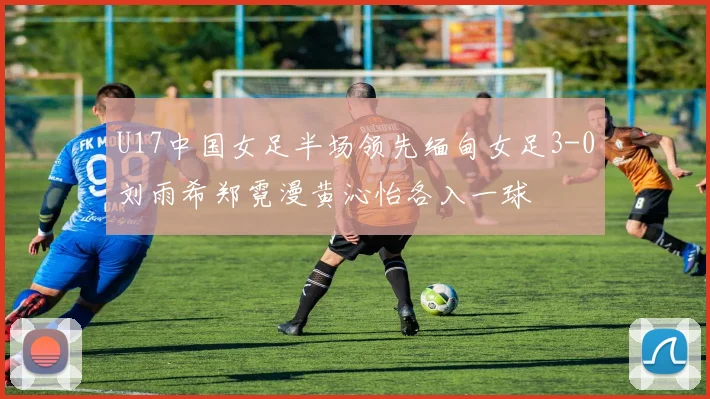 U17中国女足半场领先缅甸女足3-0刘雨希郑霓漫黄沁怡各入一球