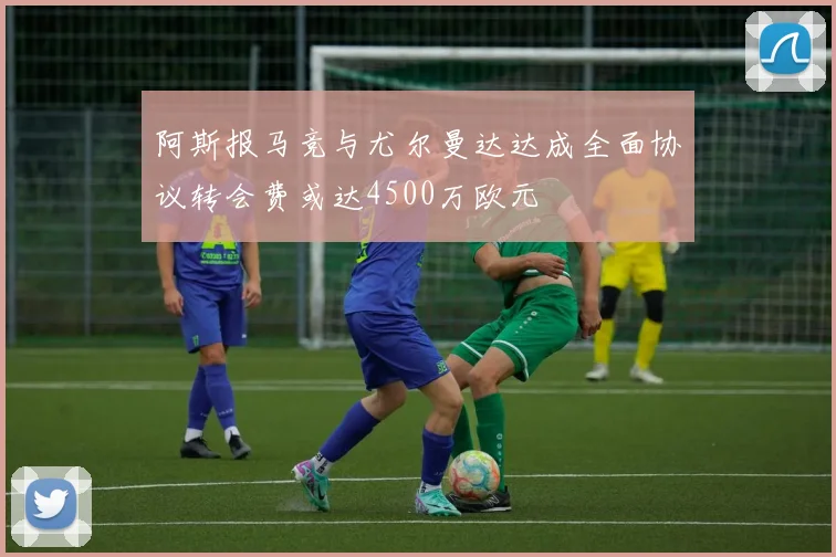 阿斯报马竞与尤尔曼达达成全面协议转会费或达4500万欧元