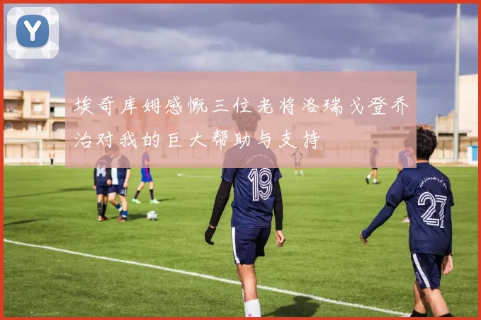 埃奇库姆感慨三位老将洛瑞戈登乔治对我的巨大帮助与支持