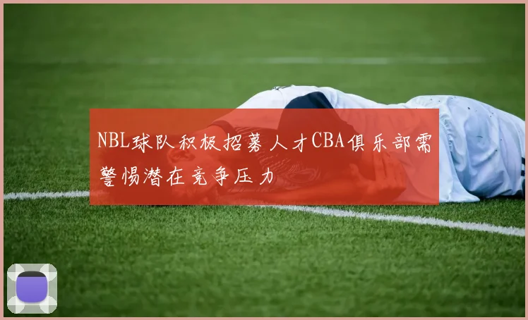 NBL球队积极招募人才CBA俱乐部需警惕潜在竞争压力