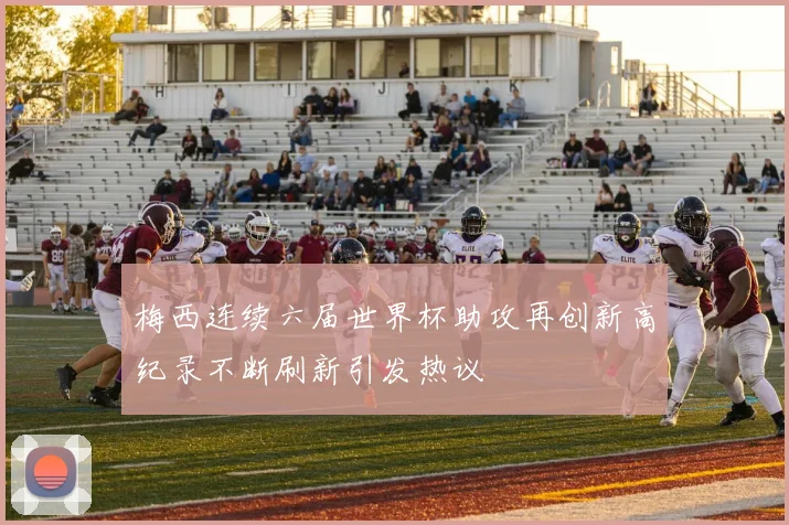 梅西连续六届世界杯助攻再创新高纪录不断刷新引发热议