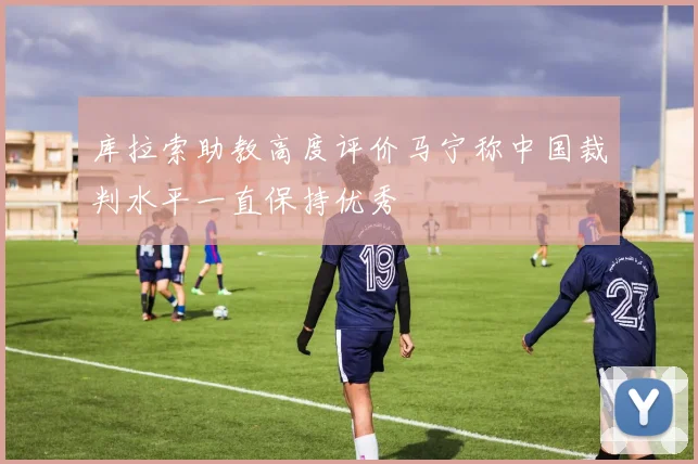 库拉索助教高度评价马宁称中国裁判水平一直保持优秀