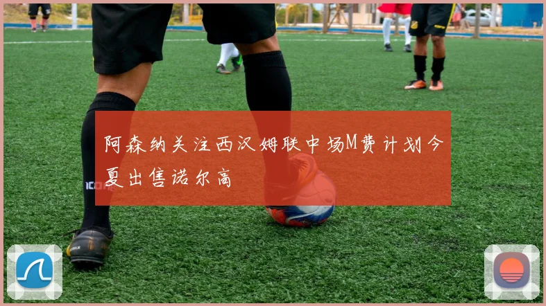 阿森纳关注西汉姆联中场M费计划今夏出售诺尔高