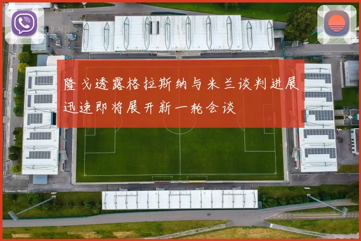 隆戈透露格拉斯纳与米兰谈判进展迅速即将展开新一轮会谈